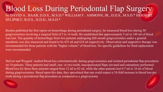 Blood Loss During Periodontal Flap Surgery
by DAVID A . BAAB, D.D.S., M.S.D.* WILLIAM F . AMMONS, JR., D.D.S., M.S.D.* HERBERT
SELIPSKY, B.D.S., H.D.D., M.S.D.*
Berdon published the first report on hemorrhage during periodontal surgery, he measured blood loss during 50
gingivectomies involving a surgical field of 5 to 14 teeth. He established that approximately 5 ml to 149 ml of blood
was lost. The quantity of hemorrhage from two patients undergoing full-mouth gingivectomies under a general
anesthetic was also measured and found to be 435 ml and 624 ml respectively. Observation and supportive therapy was
recommended for those patients with the "higher volume" of blood loss. No specific guidelines for fluid replacement
were recommended
Mclvor and Wengraf studied blood loss colorimetrically during gingivectomies and isolated periodontal flap procedures
on 14 patients. Three patients had small, one- or two-tooth, mucoperiosteal flaps elevated and osteoplasty performed.
Blood loss for these three patients ranged from 12 ml to 62 ml, while the other patients lost 0.7 ml to 18 ml of blood
during gingivectomies. Based upon this data, they speculated that one could expect a 10-fold increase in blood loss per
tooth during a periodontal flap procedure as compared to a gingivectomy
 