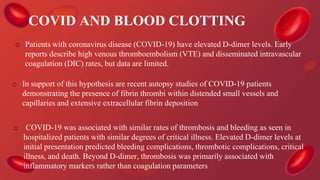 COVID AND BLOOD CLOTTING
o Patients with coronavirus disease (COVID-19) have elevated D-dimer levels. Early
reports describe high venous thromboembolism (VTE) and disseminated intravascular
coagulation (DIC) rates, but data are limited.
o In support of this hypothesis are recent autopsy studies of COVID-19 patients
demonstrating the presence of fibrin thrombi within distended small vessels and
capillaries and extensive extracellular fibrin deposition
o COVID-19 was associated with similar rates of thrombosis and bleeding as seen in
hospitalized patients with similar degrees of critical illness. Elevated D-dimer levels at
initial presentation predicted bleeding complications, thrombotic complications, critical
illness, and death. Beyond D-dimer, thrombosis was primarily associated with
inflammatory markers rather than coagulation parameters
 