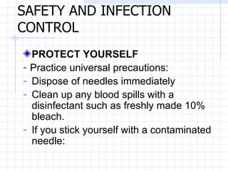 SAFETY AND INFECTION CONTROL   PROTECT YOURSELF   -  Practice universal precautions:   Dispose of needles immediately   Clean up any blood spills with a disinfectant such as freshly made 10% bleach.   If you stick yourself with a contaminated needle:   