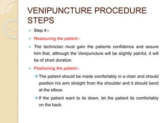 VENIPUNCTURE PROCEDURE
STEPS
 Step 4:-
 Reassuring the patient:-
 The technician must gain the patients confidence and assure
him that, although the Venipuncture will be slightly painful, it will
be of short duration.
 Positioning the patient:-
The patient should be made comfortably in a chair and should
position his arm straight from the shoulder and it should bend
at the elbow.
If the patient want to lie down, let the patient lie comfortably
on the back.
 