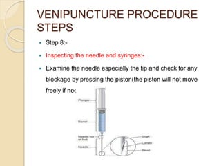 VENIPUNCTURE PROCEDURE
STEPS
 Step 8:-
 Inspecting the needle and syringes:-
 Examine the needle especially the tip and check for any
blockage by pressing the piston(the piston will not move
freely if needle is blocked)
 