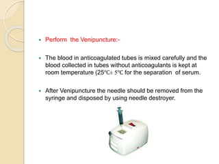  Perform the Venipuncture:-
 The blood in anticoagulated tubes is mixed carefully and the
blood collected in tubes without anticoagulants is kept at
room temperature (25℃± 5℃ for the separation of serum.
 After Venipuncture the needle should be removed from the
syringe and disposed by using needle destroyer.
 