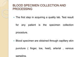 BLOOD SPECIMEN COLLECTION AND
PROCESSING
 The first step in acquiring a quality lab. Test result
for any patient is the specimen collection
procedure.
 Blood specimen are obtained through capillary skin
puncture ( finger, toe, heel), arterial , venous
sampling.
 
