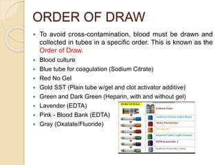 ORDER OF DRAW
 To avoid cross-contamination, blood must be drawn and
collected in tubes in a specific order. This is known as the
Order of Draw.
 Blood culture
 Blue tube for coagulation (Sodium Citrate)
 Red No Gel
 Gold SST (Plain tube w/gel and clot activator additive)
 Green and Dark Green (Heparin, with and without gel)
 Lavender (EDTA)
 Pink - Blood Bank (EDTA)
 Gray (Oxalate/Fluoride)
 