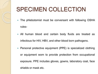 SPECIMEN COLLECTION
 The phlebotomist must be conversant with following OSHA
rules-
 All human blood and certain body fluids are treated as
infectious for HIV, HBV, and other blood born pathogens.
 Personal protective equipment (PPE) is specialized clothing
or equipment worn to provide protection from occupational
exposure. PPE includes gloves, gowns, laboratory coat, face
shields or mask etc.
 
