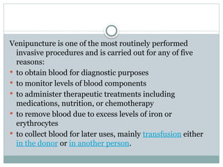 Venipuncture is one of the most routinely performed
invasive procedures and is carried out for any of five
reasons:
 to obtain blood for diagnostic purposes
 to monitor levels of blood components
 to administer therapeutic treatments including
medications, nutrition, or chemotherapy
 to remove blood due to excess levels of iron or
erythrocytes
 to collect blood for later uses, mainly transfusion either
in the donor or in another person.
 