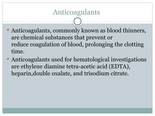 Anticoagulants
 Anticoagulants, commonly known as blood thinners,
are chemical substances that prevent or
reduce coagulation of blood, prolonging the clotting
time.
 Anticoagulants used for hematological investigations
are ethylene diamine tetra-acetic acid (EDTA),
heparin,double oxalate, and trisodium citrate.
 