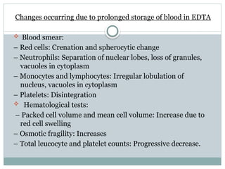Changes occurring due to prolonged storage of blood in EDTA
 Blood smear:
– Red cells: Crenation and spherocytic change
– Neutrophils: Separation of nuclear lobes, loss of granules,
vacuoles in cytoplasm
– Monocytes and lymphocytes: Irregular lobulation of
nucleus, vacuoles in cytoplasm
– Platelets: Disintegration
 Hematological tests:
– Packed cell volume and mean cell volume: Increase due to
red cell swelling
– Osmotic fragility: Increases
– Total leucocyte and platelet counts: Progressive decrease.
 