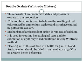 Double Oxalate (Wintrobe Mixture)
 This consists of ammonium oxalate and potassium
oxalate in 3:2 proportion.
 This combination is used to balance the swelling of red
cells caused by ammonium oxalate and shrinkage caused
by potassium oxalate.
 Mechanism of anticoagulant action is removal of calcium.
 It is used for routine hematological tests and for
estimation of erythrocyte sedimentation rate by Wintrobe
method.
 Place 0.5 ml of this solution in a bottle for 5 ml of blood.
Anticoagulant should be dried in an incubator at 37°C or
on a warm bench before use.
 