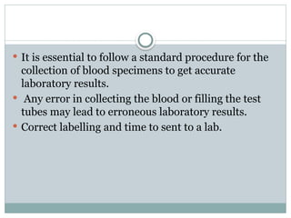  It is essential to follow a standard procedure for the
collection of blood specimens to get accurate
laboratory results.
 Any error in collecting the blood or filling the test
tubes may lead to erroneous laboratory results.
 Correct labelling and time to sent to a lab.
 