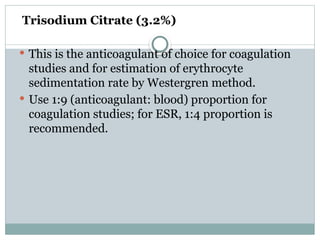 Trisodium Citrate (3.2%)
 This is the anticoagulant of choice for coagulation
studies and for estimation of erythrocyte
sedimentation rate by Westergren method.
 Use 1:9 (anticoagulant: blood) proportion for
coagulation studies; for ESR, 1:4 proportion is
recommended.
 