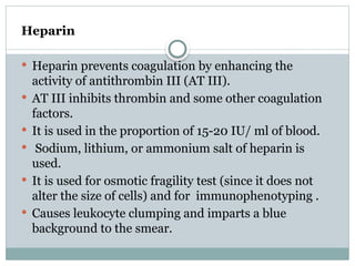 Heparin
 Heparin prevents coagulation by enhancing the
activity of antithrombin III (AT III).
 AT III inhibits thrombin and some other coagulation
factors.
 It is used in the proportion of 15-20 IU/ ml of blood.
 Sodium, lithium, or ammonium salt of heparin is
used.
 It is used for osmotic fragility test (since it does not
alter the size of cells) and for immunophenotyping .
 Causes leukocyte clumping and imparts a blue
background to the smear.
 