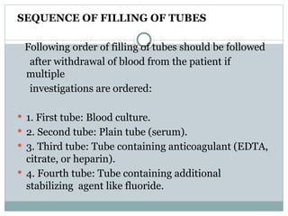 SEQUENCE OF FILLING OF TUBES
Following order of filling of tubes should be followed
after withdrawal of blood from the patient if
multiple
investigations are ordered:
 1. First tube: Blood culture.
 2. Second tube: Plain tube (serum).
 3. Third tube: Tube containing anticoagulant (EDTA,
citrate, or heparin).
 4. Fourth tube: Tube containing additional
stabilizing agent like fluoride.
 
