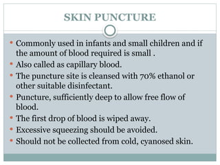 SKIN PUNCTURE
 Commonly used in infants and small children and if
the amount of blood required is small .
 Also called as capillary blood.
 The puncture site is cleansed with 70% ethanol or
other suitable disinfectant.
 Puncture, sufficiently deep to allow free flow of
blood.
 The first drop of blood is wiped away.
 Excessive squeezing should be avoided.
 Should not be collected from cold, cyanosed skin.
 