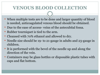VENOUS BLOOD COLLECTION
 When multiple tests are to be done and larger quantity of blood
is needed, anticoagulated venous blood should be obtained.
 Due to the ease of access- veins of the antecubital fossa.
 Rubber tourniquet is tied to the arm.
 Cleansed with 70% ethanol and allowed to dry.
 Needle size should be 19- to 21-gauge in adults and 23-gauge in
children.
 It is performed with the bevel of the needle up and along the
direction of the vein.
 Containers may be glass bottles or disposable plastic tubes with
caps and flat bottom.
 