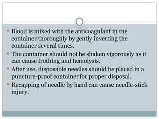  Blood is mixed with the anticoagulant in the
container thoroughly by gently inverting the
container several times.
 The container should not be shaken vigorously as it
can cause frothing and hemolysis.
 After use, disposable needles should be placed in a
puncture-proof container for proper disposal.
 Recapping of needle by hand can cause needle-stick
injury.
 