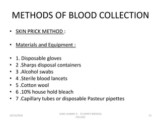METHODS OF BLOOD COLLECTION
• SKIN PRICK METHOD :
• Materials and Equipment :
• 1. Disposable gloves
• 2 .Sharps disposal containers
• 3 .Alcohol swabs
• 4 .Sterile blood lancets
• 5 .Cotton wool
• 6 .10% house hold bleach
• 7 .Capillary tubes or disposable Pasteur pipettes
10/13/2018 13
SUNIL KUMAR. P, ST.JOHN'S MEDICAL
COLLEGE
 