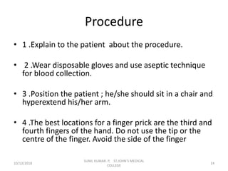 Procedure
• 1 .Explain to the patient about the procedure.
• 2 .Wear disposable gloves and use aseptic technique
for blood collection.
• 3 .Position the patient ; he/she should sit in a chair and
hyperextend his/her arm.
• 4 .The best locations for a finger prick are the third and
fourth fingers of the hand. Do not use the tip or the
centre of the finger. Avoid the side of the finger
10/13/2018 14
SUNIL KUMAR. P, ST.JOHN'S MEDICAL
COLLEGE
 