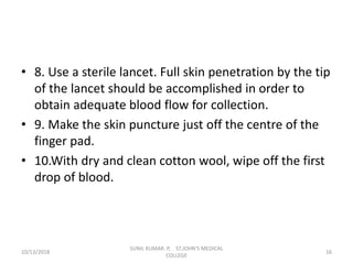 • 8. Use a sterile lancet. Full skin penetration by the tip
of the lancet should be accomplished in order to
obtain adequate blood flow for collection.
• 9. Make the skin puncture just off the centre of the
finger pad.
• 10.With dry and clean cotton wool, wipe off the first
drop of blood.
10/13/2018 16
SUNIL KUMAR. P, ST.JOHN'S MEDICAL
COLLEGE
 