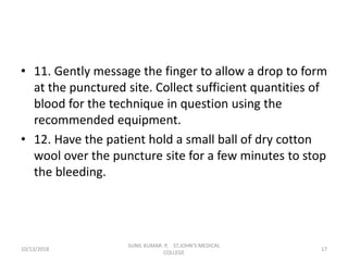 • 11. Gently message the finger to allow a drop to form
at the punctured site. Collect sufficient quantities of
blood for the technique in question using the
recommended equipment.
• 12. Have the patient hold a small ball of dry cotton
wool over the puncture site for a few minutes to stop
the bleeding.
10/13/2018 17
SUNIL KUMAR. P, ST.JOHN'S MEDICAL
COLLEGE
 