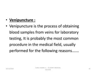 • Venipuncture :
• Venipuncture is the process of obtaining
blood samples from veins for laboratory
testing, It is probably the most common
procedure in the medical field, usually
performed for the following reasons…….
10/13/2018 18
SUNIL KUMAR. P, ST.JOHN'S MEDICAL
COLLEGE
 