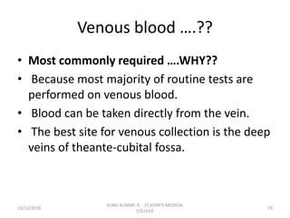 Venous blood ….??
• Most commonly required ….WHY??
• Because most majority of routine tests are
performed on venous blood.
• Blood can be taken directly from the vein.
• The best site for venous collection is the deep
veins of theante-cubital fossa.
10/13/2018 19
SUNIL KUMAR. P, ST.JOHN'S MEDICAL
COLLEGE
 