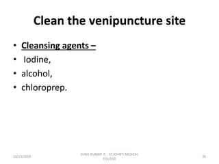 Clean the venipuncture site
• Cleansing agents –
• Iodine,
• alcohol,
• chloroprep.
10/13/2018 26
SUNIL KUMAR. P, ST.JOHN'S MEDICAL
COLLEGE
 