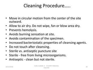 Cleaning Procedure…..
• Move in circular motion from the center of the site
outward.
• Allow to air dry. Do not wipe, fan or blow area dry.
• Prevents hemolysis.
• Avoids burning sensation at site.
• Avoids contamination of the specimen.
• Increased bacteriostatic properties of cleansing agents.
• Do not touch after cleansing.
• Sterile vs. antiseptic puncture site
• Sterile - free from living microorganisms.
• Antiseptic - clean but not sterile.
10/13/2018 28
SUNIL KUMAR. P, ST.JOHN'S MEDICAL
COLLEGE
 