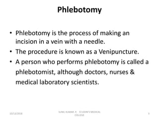 Phlebotomy
• Phlebotomy is the process of making an
incision in a vein with a needle.
• The procedure is known as a Venipuncture.
• A person who performs phlebotomy is called a
phlebotomist, although doctors, nurses &
medical laboratory scientists.
10/13/2018 3
SUNIL KUMAR. P, ST.JOHN'S MEDICAL
COLLEGE
 