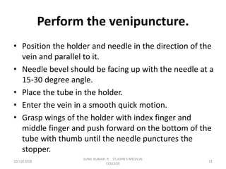Perform the venipuncture.
• Position the holder and needle in the direction of the
vein and parallel to it.
• Needle bevel should be facing up with the needle at a
15-30 degree angle.
• Place the tube in the holder.
• Enter the vein in a smooth quick motion.
• Grasp wings of the holder with index finger and
middle finger and push forward on the bottom of the
tube with thumb until the needle punctures the
stopper.
10/13/2018 31
SUNIL KUMAR. P, ST.JOHN'S MEDICAL
COLLEGE
 