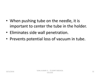 • When pushing tube on the needle, it is
important to center the tube in the holder.
• Eliminates side wall penetration.
• Prevents potential loss of vacuum in tube.
10/13/2018 32
SUNIL KUMAR. P, ST.JOHN'S MEDICAL
COLLEGE
 