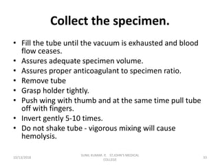 Collect the specimen.
• Fill the tube until the vacuum is exhausted and blood
flow ceases.
• Assures adequate specimen volume.
• Assures proper anticoagulant to specimen ratio.
• Remove tube
• Grasp holder tightly.
• Push wing with thumb and at the same time pull tube
off with fingers.
• Invert gently 5-10 times.
• Do not shake tube - vigorous mixing will cause
hemolysis.
10/13/2018 33
SUNIL KUMAR. P, ST.JOHN'S MEDICAL
COLLEGE
 