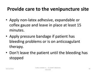 Provide care to the venipuncture site
• Apply non-latex adhesive, expandable or
coflex gauze and leave in place at least 15
minutes.
• Apply pressure bandage if patient has
bleeding problems or is on anticoagulant
therapy.
• Don't leave the patient until the bleeding has
stopped
10/13/2018 34
SUNIL KUMAR. P, ST.JOHN'S MEDICAL
COLLEGE
 