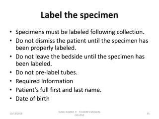 Label the specimen
• Specimens must be labeled following collection.
• Do not dismiss the patient until the specimen has
been properly labeled.
• Do not leave the bedside until the specimen has
been labeled.
• Do not pre-label tubes.
• Required Information
• Patient's full first and last name.
• Date of birth
10/13/2018 35
SUNIL KUMAR. P, ST.JOHN'S MEDICAL
COLLEGE
 