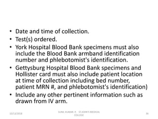 • Date and time of collection.
• Test(s) ordered.
• York Hospital Blood Bank specimens must also
include the Blood Bank armband identification
number and phlebotomist's identification.
• Gettysburg Hospital Blood Bank specimens and
Hollister card must also include patient location
at time of collection including bed number,
patient MRN #, and phlebotomist's identification)
• Include any other pertinent information such as
drawn from IV arm.
10/13/2018 36
SUNIL KUMAR. P, ST.JOHN'S MEDICAL
COLLEGE
 