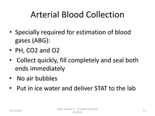 Arterial Blood Collection
• Specially required for estimation of blood
gases (ABG):
• PH, CO2 and O2
• Collect quickly, fill completely and seal both
ends immediately
• No air bubbles
• Put in ice water and deliver STAT to the lab
10/13/2018 37
SUNIL KUMAR. P, ST.JOHN'S MEDICAL
COLLEGE
 