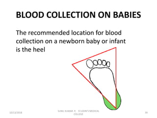 BLOOD COLLECTION ON BABIES
The recommended location for blood
collection on a newborn baby or infant
is the heel
10/13/2018 39
SUNIL KUMAR. P, ST.JOHN'S MEDICAL
COLLEGE
 