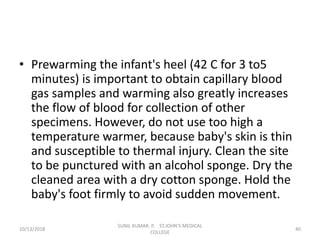 • Prewarming the infant's heel (42 C for 3 to5
minutes) is important to obtain capillary blood
gas samples and warming also greatly increases
the flow of blood for collection of other
specimens. However, do not use too high a
temperature warmer, because baby's skin is thin
and susceptible to thermal injury. Clean the site
to be punctured with an alcohol sponge. Dry the
cleaned area with a dry cotton sponge. Hold the
baby's foot firmly to avoid sudden movement.
10/13/2018 40
SUNIL KUMAR. P, ST.JOHN'S MEDICAL
COLLEGE
 