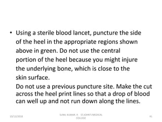 • Using a sterile blood lancet, puncture the side
of the heel in the appropriate regions shown
above in green. Do not use the central
portion of the heel because you might injure
the underlying bone, which is close to the
skin surface.
Do not use a previous puncture site. Make the cut
across the heel print lines so that a drop of blood
can well up and not run down along the lines.
10/13/2018 41
SUNIL KUMAR. P, ST.JOHN'S MEDICAL
COLLEGE
 