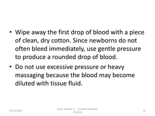 • Wipe away the first drop of blood with a piece
of clean, dry cotton. Since newborns do not
often bleed immediately, use gentle pressure
to produce a rounded drop of blood.
• Do not use excessive pressure or heavy
massaging because the blood may become
diluted with tissue fluid.
10/13/2018 42
SUNIL KUMAR. P, ST.JOHN'S MEDICAL
COLLEGE
 