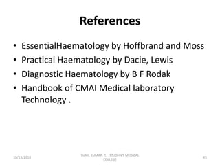 References
• EssentialHaematology by Hoffbrand and Moss
• Practical Haematology by Dacie, Lewis
• Diagnostic Haematology by B F Rodak
• Handbook of CMAI Medical laboratory
Technology .
10/13/2018 45
SUNIL KUMAR. P, ST.JOHN'S MEDICAL
COLLEGE
 