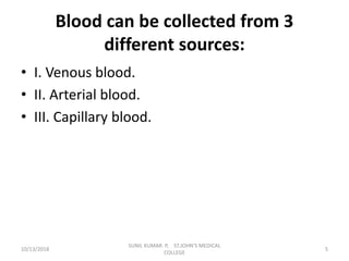 Blood can be collected from 3
different sources:
• I. Venous blood.
• II. Arterial blood.
• III. Capillary blood.
10/13/2018 5
SUNIL KUMAR. P, ST.JOHN'S MEDICAL
COLLEGE
 