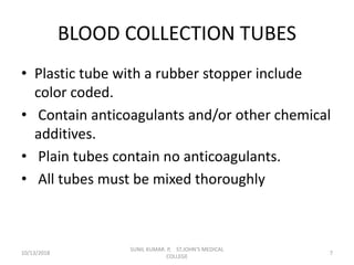 BLOOD COLLECTION TUBES
• Plastic tube with a rubber stopper include
color coded.
• Contain anticoagulants and/or other chemical
additives.
• Plain tubes contain no anticoagulants.
• All tubes must be mixed thoroughly
10/13/2018 7
SUNIL KUMAR. P, ST.JOHN'S MEDICAL
COLLEGE
 