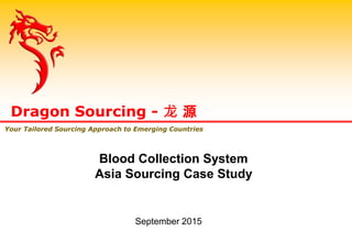 Dragon Sourcing - 龙 源
Your Tailored Sourcing Approach to Emerging Countries
Blood Collection System
Asia Sourcing Case Study
September 2015
 