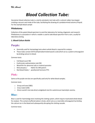 Ubi Ahmad
Blood Collection Tube:
Vacutainer blood collection tube is a sterile and plastic test tube with a colored rubber top stopper
creating a vacuum seal inside of the tube, facilitating the drawing of a predetermined volume of liquid.
For the example blood sample
Phlebotomy
Collection of the patent blood specimen to send the laboratory for testing, diagnostic and research.
Phlebotomy is a procedure in which a needle is used to take blood specimen from a vein, usually for
laboratory testing.
1. Blood Culture Bottle
Purple:
• Generally used for hematology tests where whole blood is required for analysis.
• These tubes contain EDTA (ethylenediaminetetraacetic acid) which act as a potent anticoagulant
by binding calcium to blood.
Common tests:
o Full blood count FBC
o Erythrocyte sedimentation rate ESR
o Blood film for abnormal cells or malarial parasites
o Reticulocytes / hbA1C for DM patient
o Red blood folate / parathyroid hormone PTH
Pink:
Same as the purple one but are specifically used only for white blood samples.
Common tests:
o Group and save (G&S)
o Cross match (CM)
o Direct coomb’s test aka direct antiglobulin test for autoimmune haemolytic anemia.
Blue:
Blue is used for haemotolgy tests involving the clotting system, which require inactivated whole blood
for analysis. This contains buffered sodium citrate, which acts as a reversible anticoagulant by binding
the calcium ion in the blood and subsequently disrupting the clotting cascade.
Common tests:
 