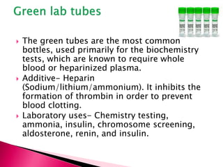  The green tubes are the most common
bottles, used primarily for the biochemistry
tests, which are known to require whole
blood or heparinized plasma.
 Additive- Heparin
(Sodium/lithium/ammonium). It inhibits the
formation of thrombin in order to prevent
blood clotting.
 Laboratory uses- Chemistry testing,
ammonia, insulin, chromosome screening,
aldosterone, renin, and insulin.
 