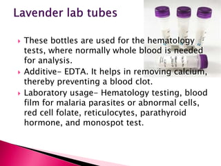  These bottles are used for the hematology
tests, where normally whole blood is needed
for analysis.
 Additive- EDTA. It helps in removing calcium,
thereby preventing a blood clot.
 Laboratory usage- Hematology testing, blood
film for malaria parasites or abnormal cells,
red cell folate, reticulocytes, parathyroid
hormone, and monospot test.
 
