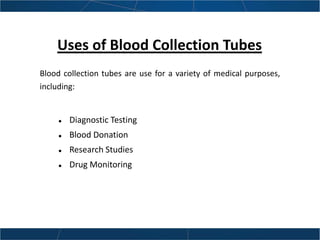 Uses of Blood Collection Tubes
Blood collection tubes are use for a variety of medical purposes,
including:
 Diagnostic Testing
 Blood Donation
 Research Studies
 Drug Monitoring
 