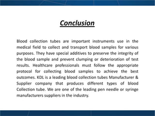Conclusion
Blood collection tubes are important instruments use in the
medical field to collect and transport blood samples for various
purposes. They have special additives to preserve the integrity of
the blood sample and prevent clumping or deterioration of test
results. Healthcare professionals must follow the appropriate
protocol for collecting blood samples to achieve the best
outcomes. KDL is a leading blood collection tubes Manufacturer &
Supplier company that produces different types of blood
Collection tube. We are one of the leading pen needle or syringe
manufacturers suppliers in the industry.
 