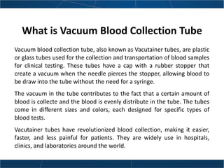 What is Vacuum Blood Collection Tube
Vacuum blood collection tube, also known as Vacutainer tubes, are plastic
or glass tubes used for the collection and transportation of blood samples
for clinical testing. These tubes have a cap with a rubber stopper that
create a vacuum when the needle pierces the stopper, allowing blood to
be draw into the tube without the need for a syringe.
The vacuum in the tube contributes to the fact that a certain amount of
blood is collecte and the blood is evenly distribute in the tube. The tubes
come in different sizes and colors, each designed for specific types of
blood tests.
Vacutainer tubes have revolutionized blood collection, making it easier,
faster, and less painful for patients. They are widely use in hospitals,
clinics, and laboratories around the world.
 